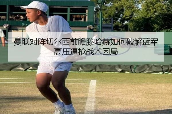 曼联对阵切尔西前瞻滕哈赫如何破解蓝军高压逼抢战术困局