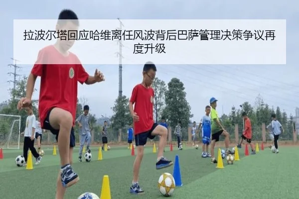 拉波尔塔回应哈维离任风波背后巴萨管理决策争议再度升级